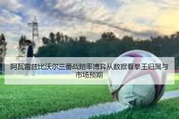 阿瓦雷兹比沃尔三番战赔率博弈从数据看拳王归属与市场预期