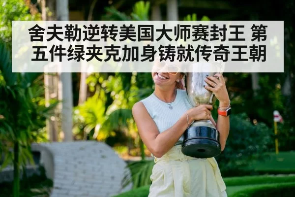 舍夫勒逆转美国大师赛封王 第五件绿夹克加身铸就传奇王朝